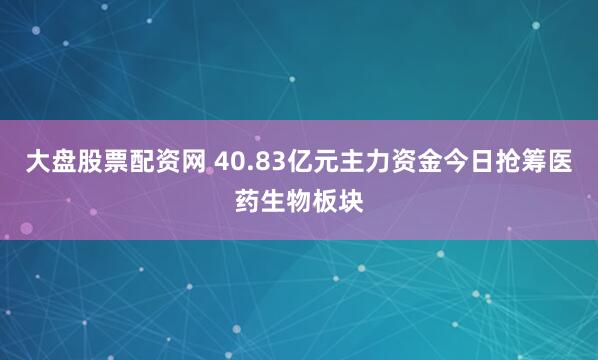 大盘股票配资网 40.83亿元主力资金今日抢筹医药生物板块